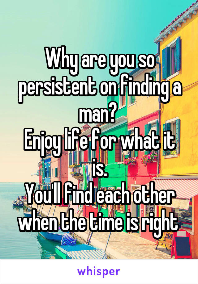 Why are you so persistent on finding a man? 
Enjoy life for what it is.
You'll find each other when the time is right 