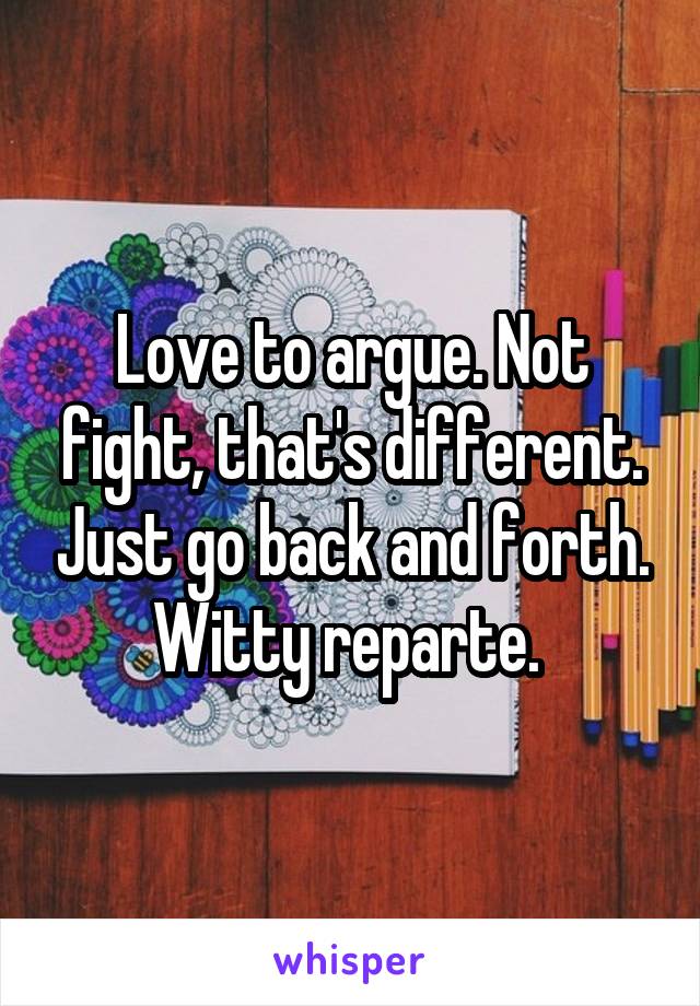 Love to argue. Not fight, that's different. Just go back and forth. Witty reparte. 