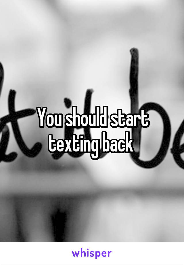 You should start texting back 