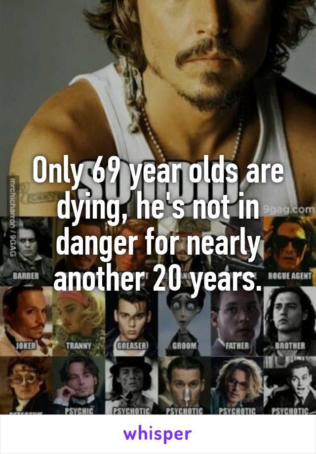 Only 69 year olds are dying, he's not in danger for nearly another 20 years.