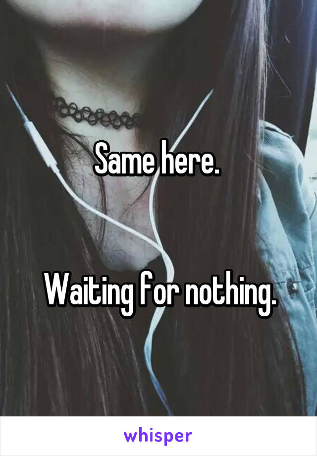 Same here. 


Waiting for nothing.