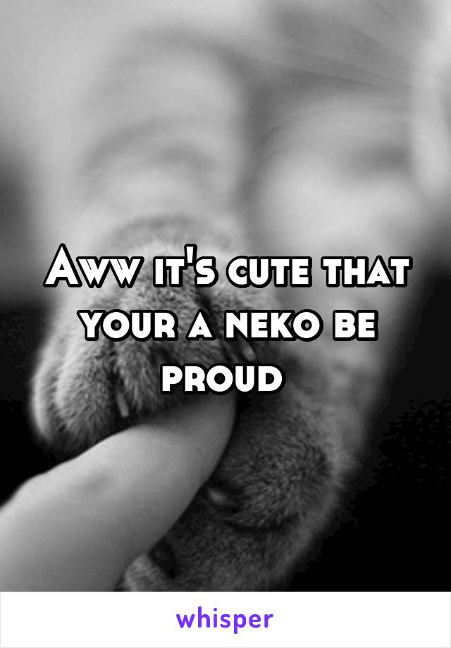 Aww it's cute that your a neko be proud 