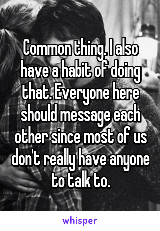 Common thing. I also have a habit of doing that. Everyone here should message each other since most of us don't really have anyone to talk to.
