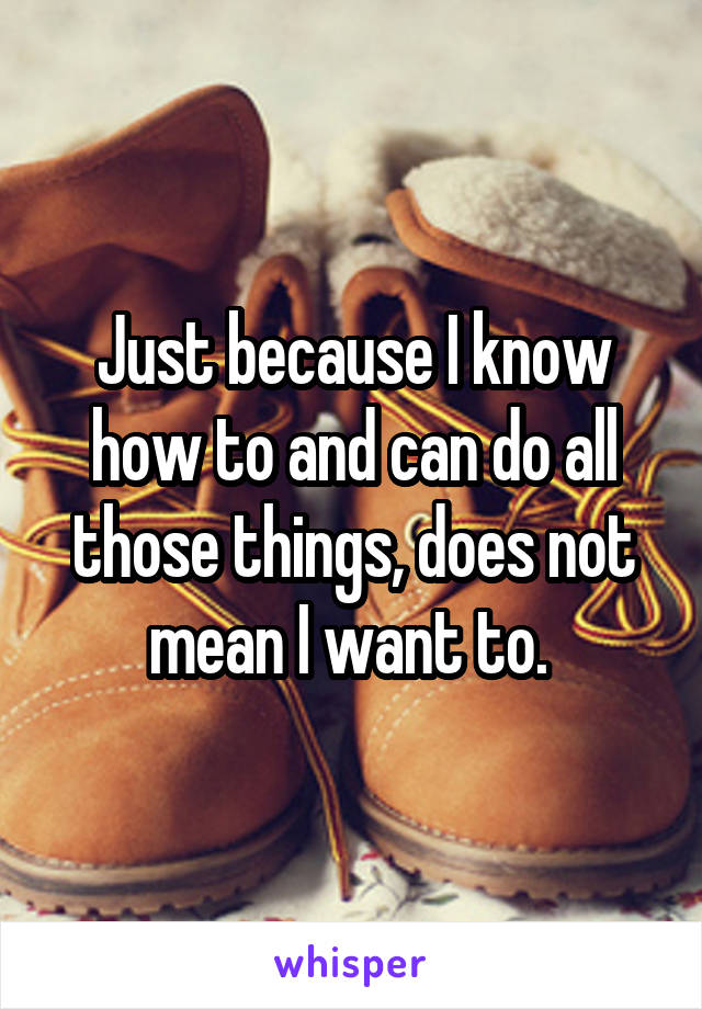 Just because I know how to and can do all those things, does not mean I want to. 