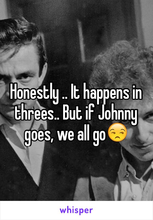 Honestly .. It happens in threes.. But if Johnny goes, we all go😒