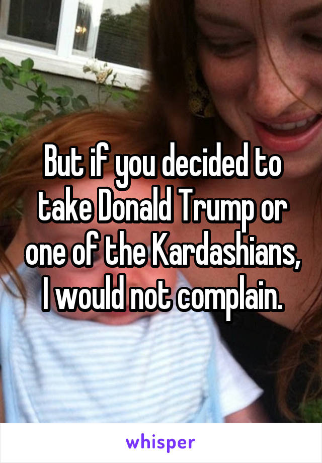 But if you decided to take Donald Trump or one of the Kardashians, I would not complain.