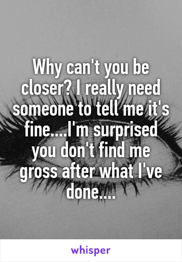 Why can't you be closer? I really need someone to tell me it's fine....I'm surprised you don't find me gross after what I've done....