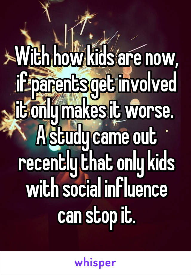With how kids are now, if parents get involved it only makes it worse.  A study came out recently that only kids with social influence can stop it.
