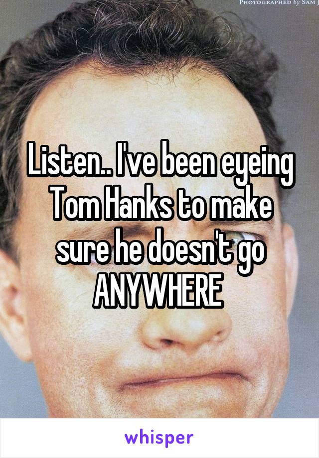 Listen.. I've been eyeing Tom Hanks to make sure he doesn't go ANYWHERE 