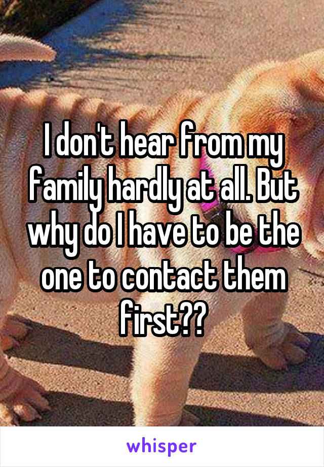 I don't hear from my family hardly at all. But why do I have to be the one to contact them first??