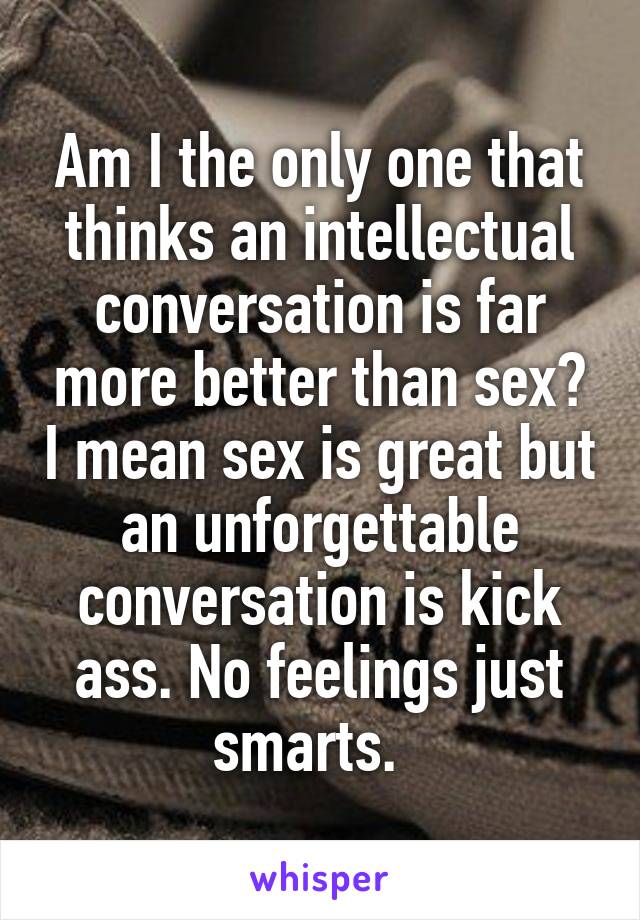 Am I the only one that thinks an intellectual conversation is far more better than sex? I mean sex is great but an unforgettable conversation is kick ass. No feelings just smarts.  