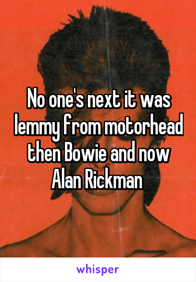 No one's next it was lemmy from motorhead then Bowie and now Alan Rickman 