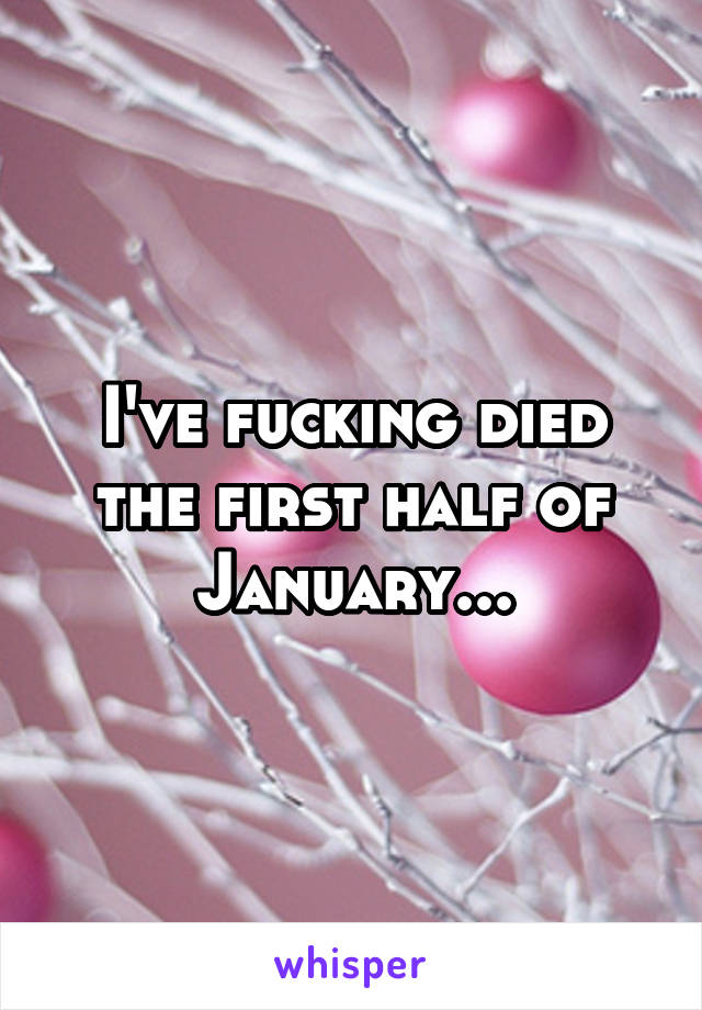 I've fucking died the first half of January...