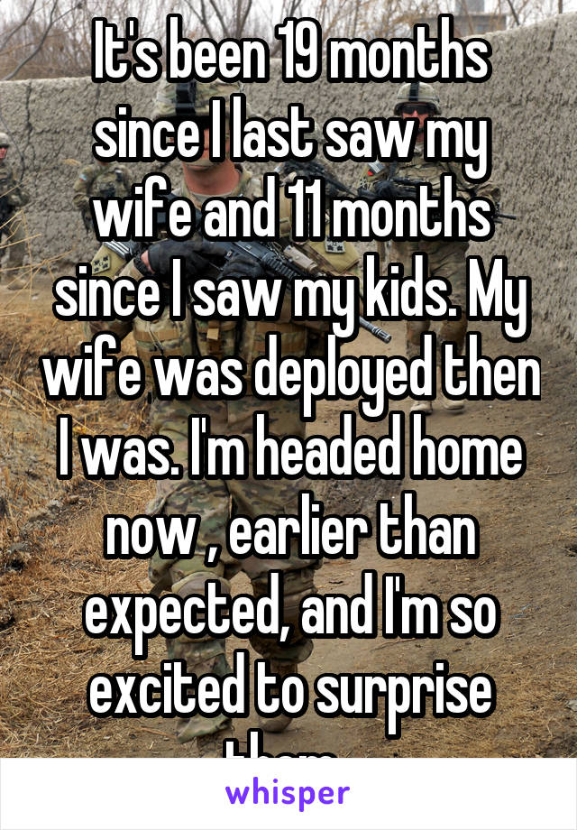 It's been 19 months since I last saw my wife and 11 months since I saw my kids. My wife was deployed then I was. I'm headed home now , earlier than expected, and I'm so excited to surprise them. 