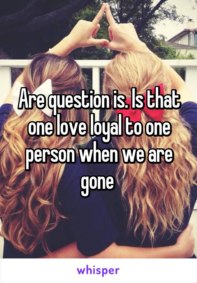Are question is. Is that one love loyal to one person when we are gone 