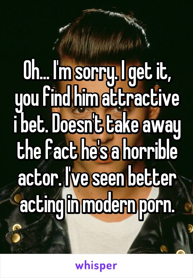 Oh... I'm sorry. I get it, you find him attractive i bet. Doesn't take away the fact he's a horrible actor. I've seen better acting in modern porn.