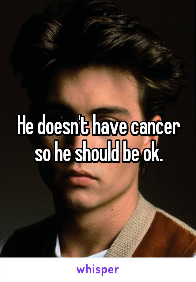 He doesn't have cancer so he should be ok.