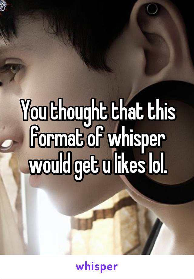 You thought that this format of whisper would get u likes lol.