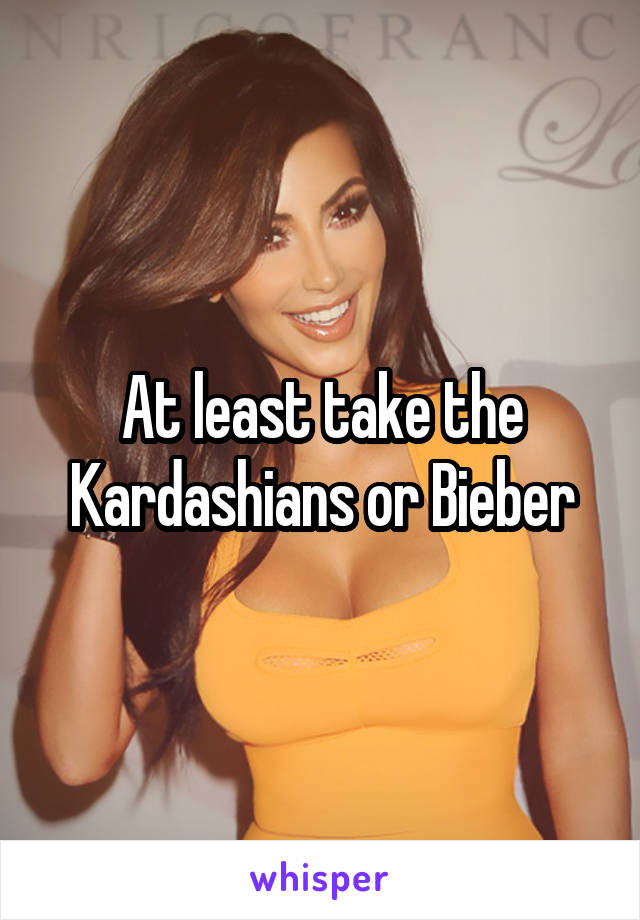 At least take the Kardashians or Bieber