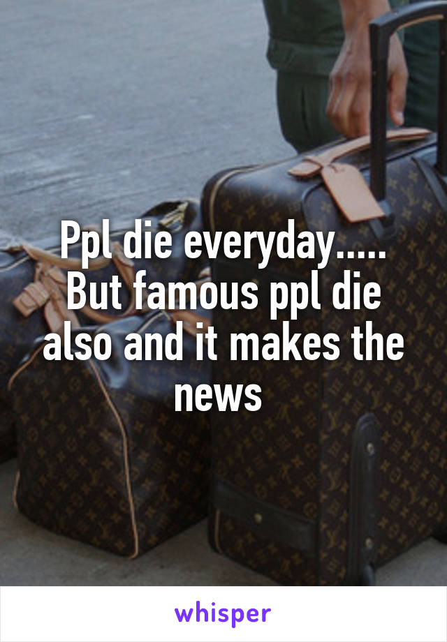 Ppl die everyday..... But famous ppl die also and it makes the news 