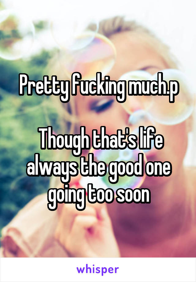 Pretty fucking much.p

 Though that's life always the good one going too soon