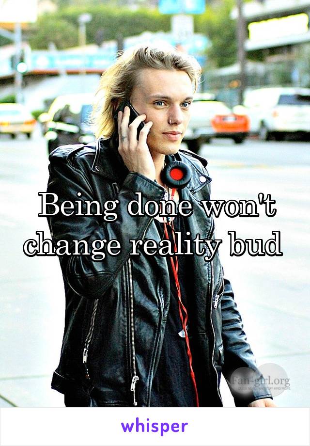 Being done won't change reality bud 