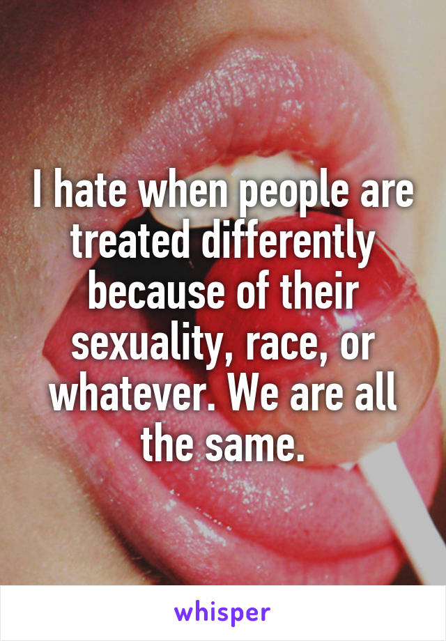 I hate when people are treated differently because of their sexuality, race, or whatever. We are all the same.
