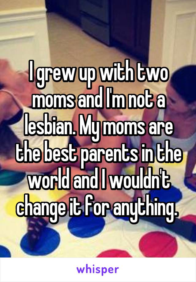 I grew up with two moms and I'm not a lesbian. My moms are the best parents in the world and I wouldn't change it for anything. 
