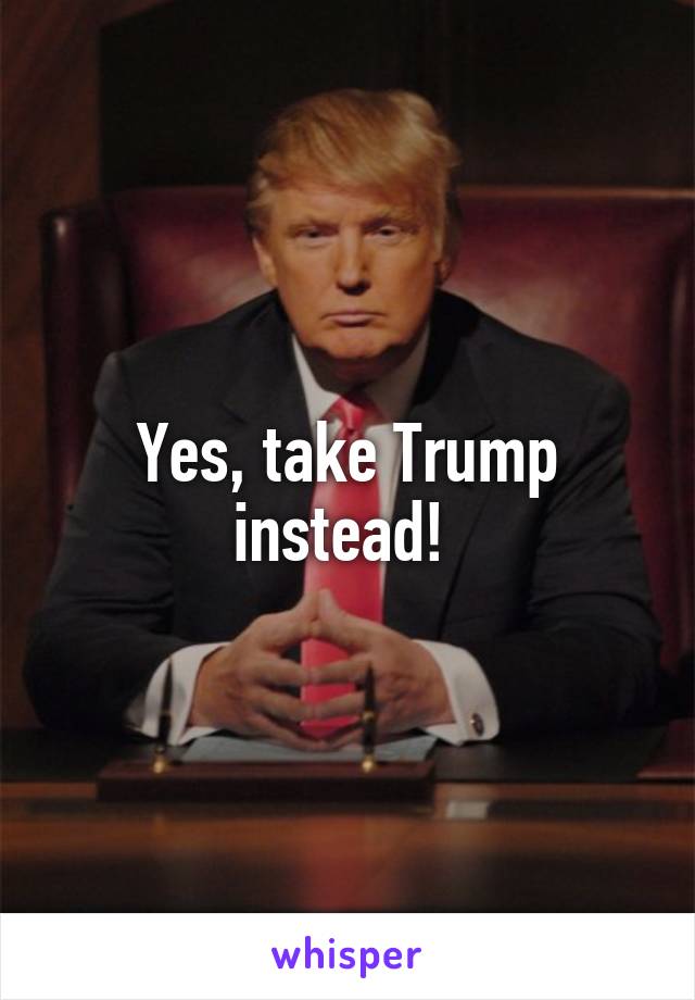 Yes, take Trump instead! 