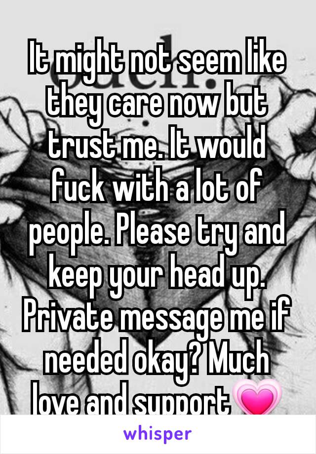 It might not seem like they care now but trust me. It would fuck with a lot of people. Please try and keep your head up. Private message me if needed okay? Much love and support💗