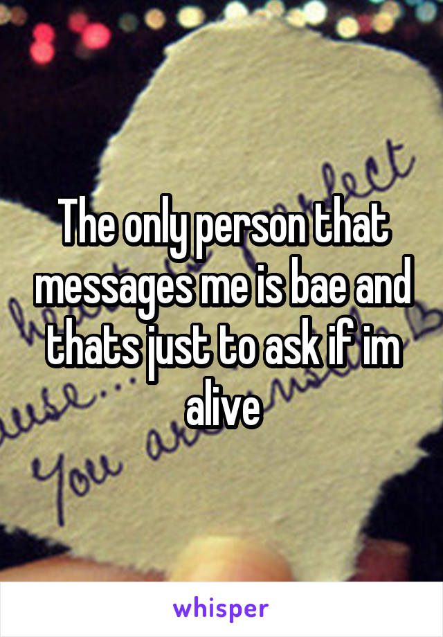 The only person that messages me is bae and thats just to ask if im alive