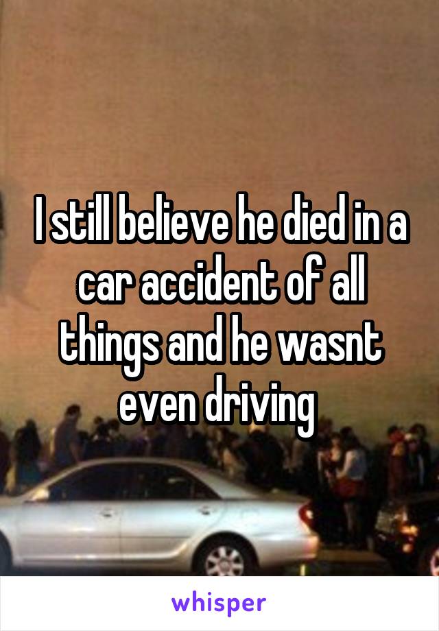 I still believe he died in a car accident of all things and he wasnt even driving 