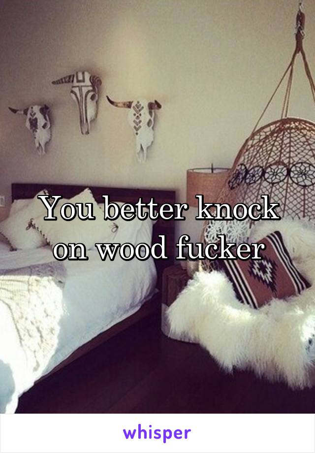 You better knock on wood fucker