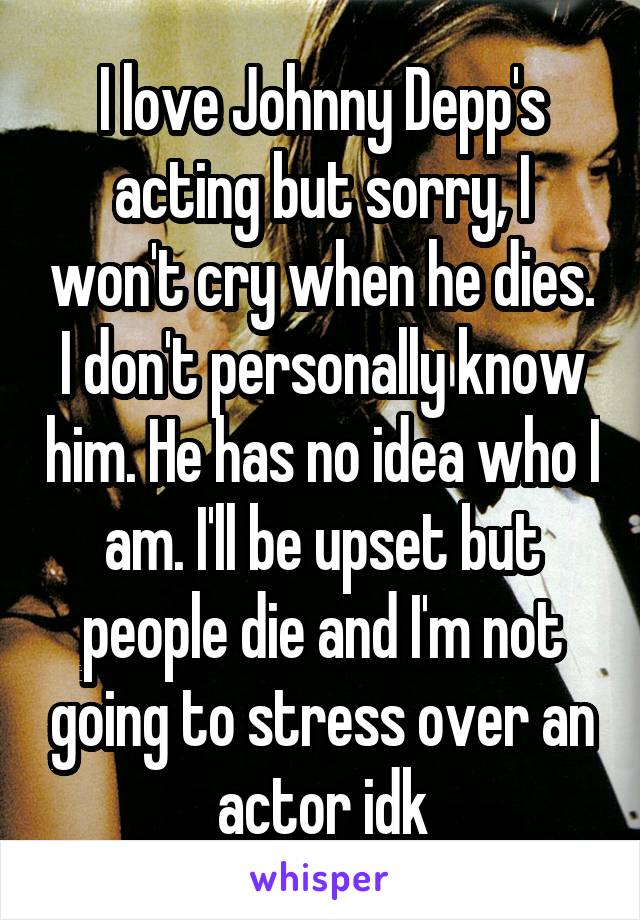 I love Johnny Depp's acting but sorry, I won't cry when he dies. I don't personally know him. He has no idea who I am. I'll be upset but people die and I'm not going to stress over an actor idk