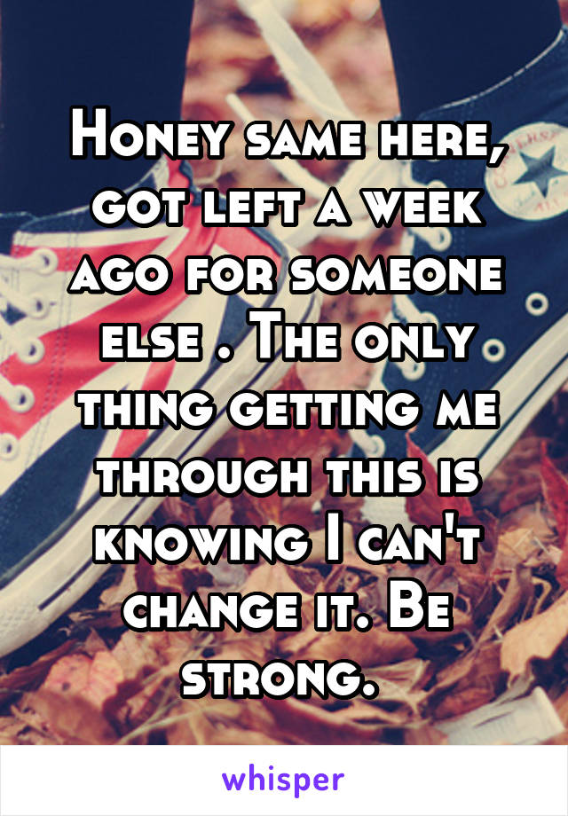 Honey same here, got left a week ago for someone else . The only thing getting me through this is knowing I can't change it. Be strong. 