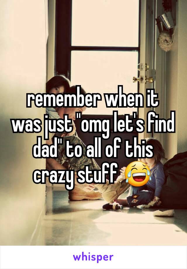 remember when it was just "omg let's find dad" to all of this crazy stuff 😂