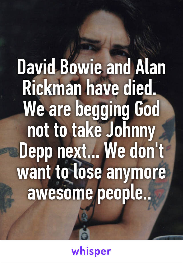 David Bowie and Alan Rickman have died.  We are begging God not to take Johnny Depp next... We don't want to lose anymore awesome people.. 