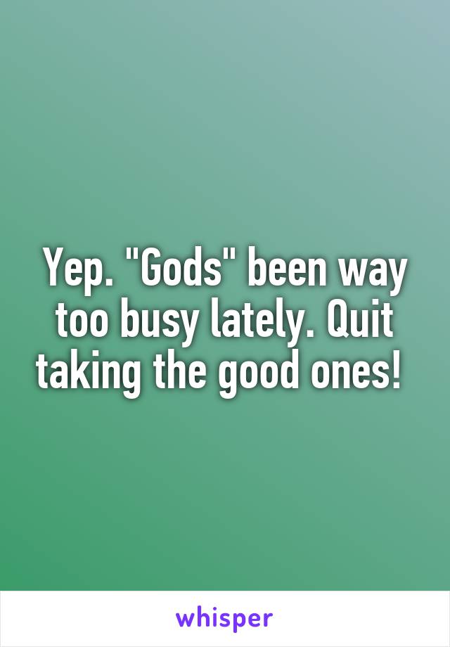 Yep. "Gods" been way too busy lately. Quit taking the good ones! 