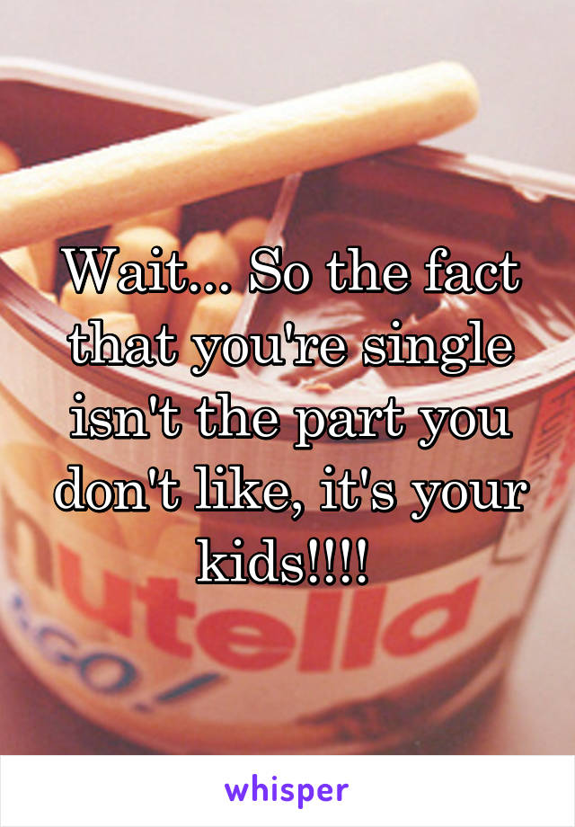 Wait... So the fact that you're single isn't the part you don't like, it's your kids!!!! 