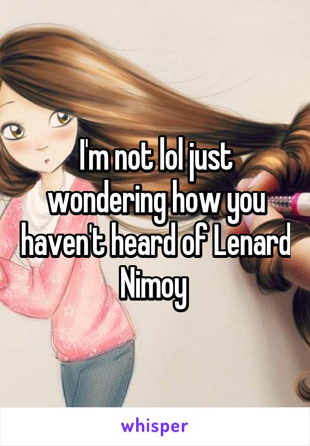 I'm not lol just wondering how you haven't heard of Lenard Nimoy 