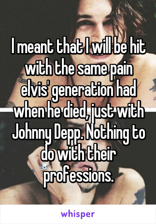 I meant that I will be hit with the same pain elvis' generation had when he died, just with Johnny Depp. Nothing to do with their professions.