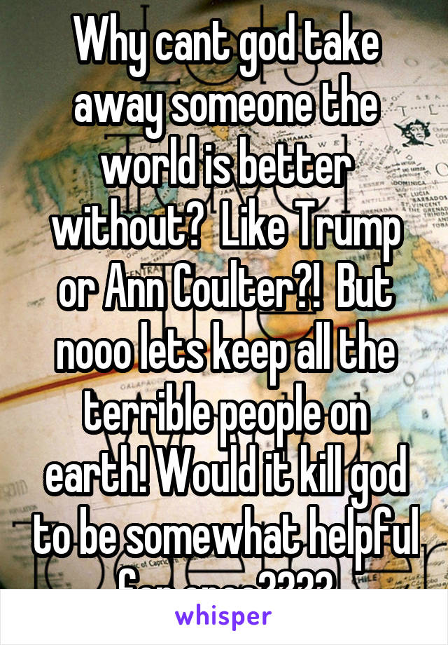 Why cant god take away someone the world is better without?  Like Trump or Ann Coulter?!  But nooo lets keep all the terrible people on earth! Would it kill god to be somewhat helpful for once????