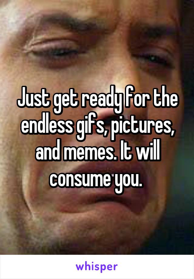 Just get ready for the endless gifs, pictures, and memes. It will consume you. 