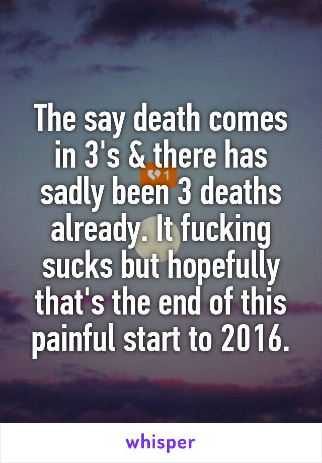 The say death comes in 3's & there has sadly been 3 deaths already. It fucking sucks but hopefully that's the end of this painful start to 2016.