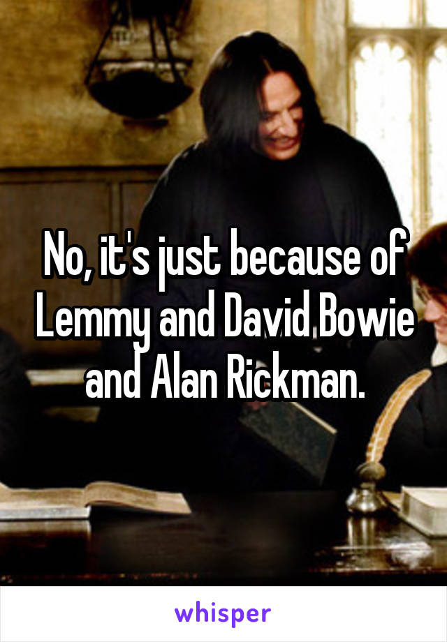 No, it's just because of Lemmy and David Bowie and Alan Rickman.