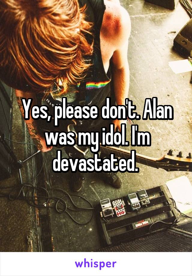 Yes, please don't. Alan was my idol. I'm devastated. 