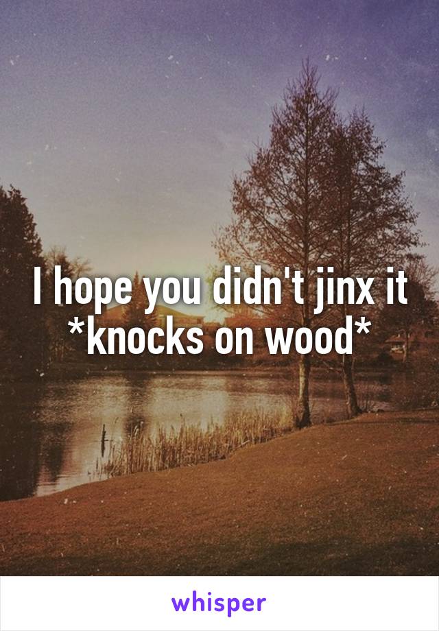 I hope you didn't jinx it
*knocks on wood*