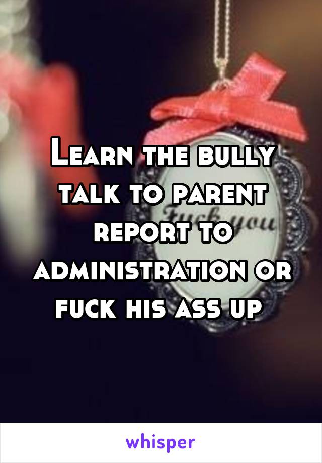 Learn the bully talk to parent report to administration or fuck his ass up 