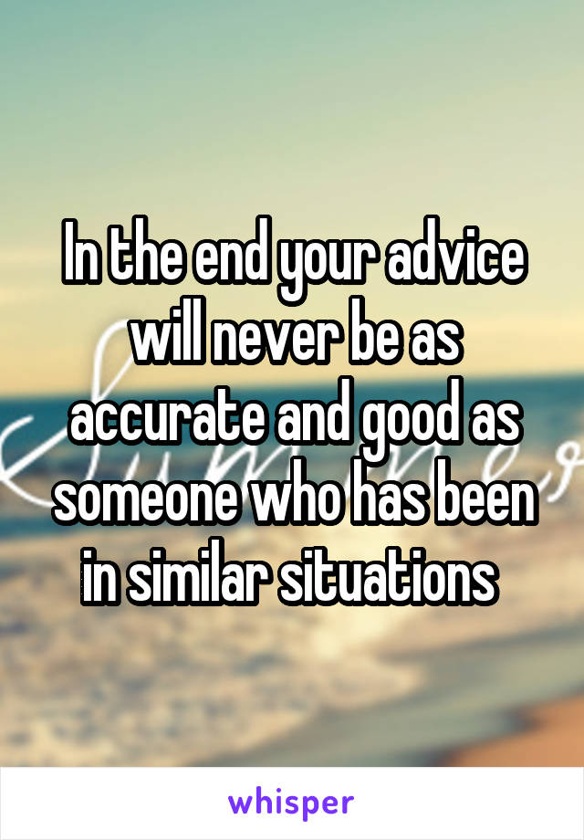 In the end your advice will never be as accurate and good as someone who has been in similar situations 