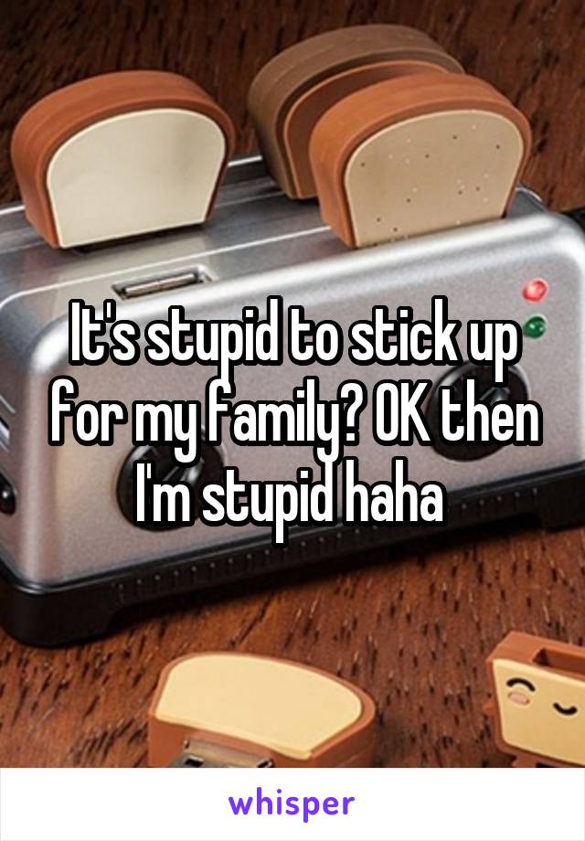 It's stupid to stick up for my family? OK then I'm stupid haha 